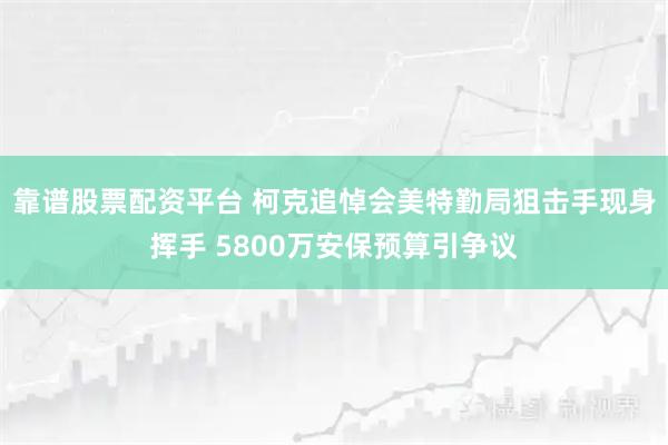 靠谱股票配资平台 柯克追悼会美特勤局狙击手现身挥手 5800万安保预算引争议