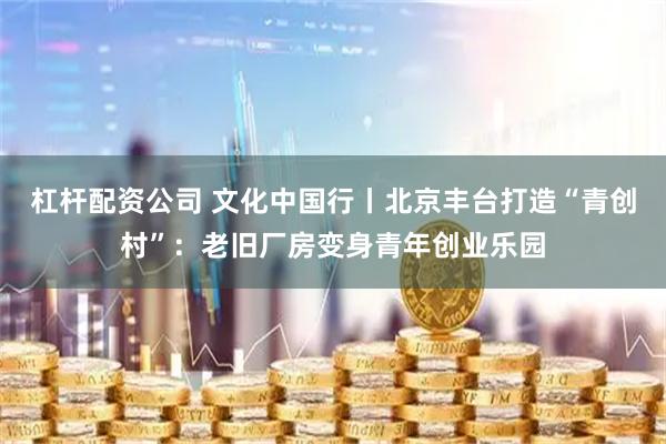 杠杆配资公司 文化中国行丨北京丰台打造“青创村”：老旧厂房变身青年创业乐园