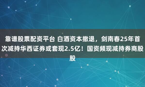 靠谱股票配资平台 白酒资本撤退，剑南春25年首次减持华西证券或套现2.5亿！国资频现减持券商股