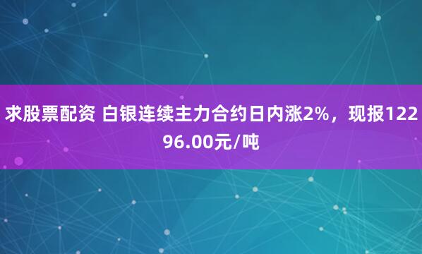 求股票配资 白银连续主力合约日内涨2%，现报12296.00元/吨