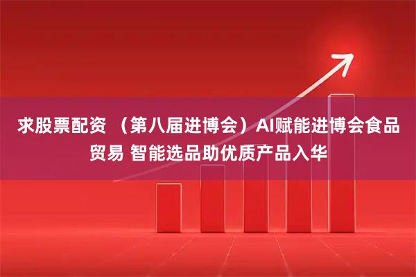 求股票配资 （第八届进博会）AI赋能进博会食品贸易 智能选品助优质产品入华