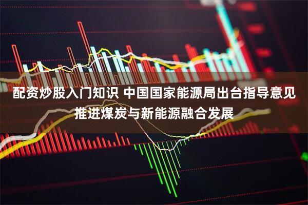 配资炒股入门知识 中国国家能源局出台指导意见推进煤炭与新能源融合发展