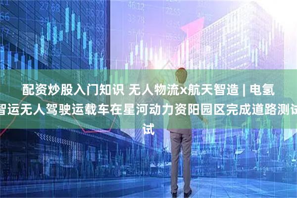 配资炒股入门知识 无人物流x航天智造 | 电氢智运无人驾驶运载车在星河动力资阳园区完成道路测试