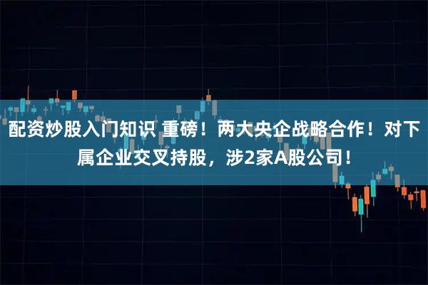 配资炒股入门知识 重磅！两大央企战略合作！对下属企业交叉持股，涉2家A股公司！