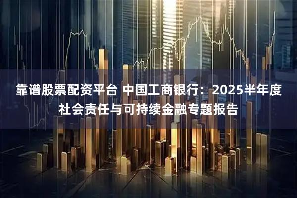 靠谱股票配资平台 中国工商银行：2025半年度社会责任与可持续金融专题报告