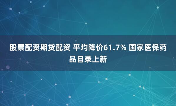 股票配资期货配资 平均降价61.7% 国家医保药品目录上新
