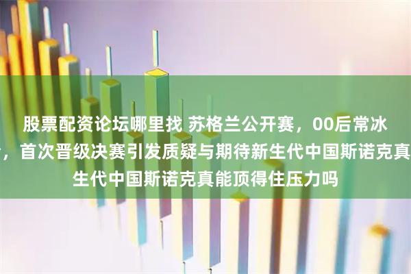 股票配资论坛哪里找 苏格兰公开赛，00后常冰玉爆冷打爆艾伦，首次晋级决赛引发质疑与期待新生代中国斯诺克真能顶得住压力吗