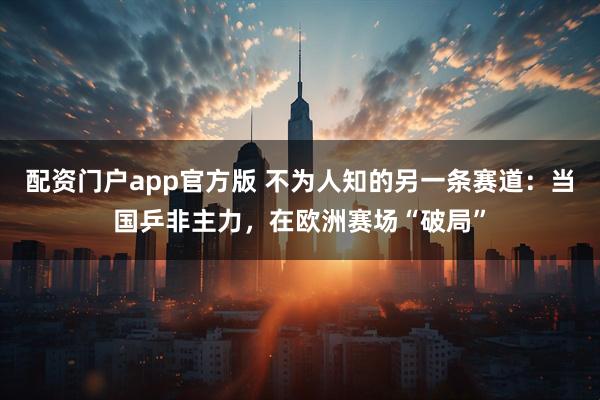 配资门户app官方版 不为人知的另一条赛道：当国乒非主力，在欧洲赛场“破局”