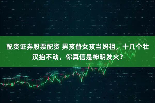 配资证券股票配资 男孩替女孩当妈祖，十几个壮汉抬不动，你真信是神明发火？