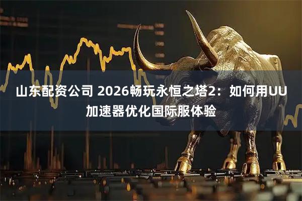 山东配资公司 2026畅玩永恒之塔2：如何用UU加速器优化国际服体验