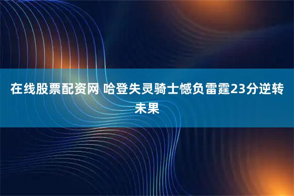 在线股票配资网 哈登失灵骑士憾负雷霆23分逆转未果