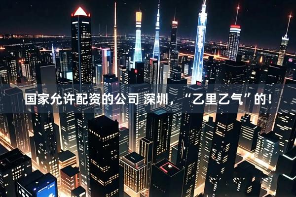 国家允许配资的公司 深圳，“乙里乙气”的！