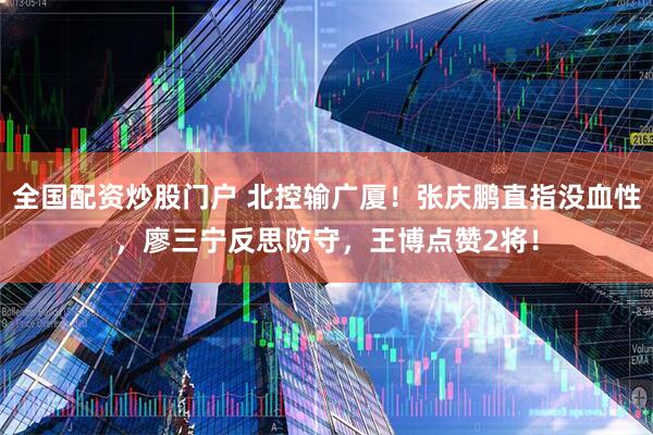 全国配资炒股门户 北控输广厦！张庆鹏直指没血性，廖三宁反思防守，王博点赞2将！