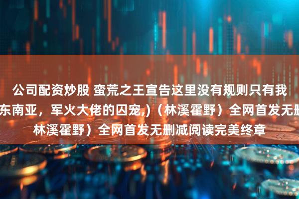 公司配资炒股 蛮荒之王宣告这里没有规则只有我小说彩蛋篇(情陷东南亚，军火大佬的囚宠,)（林溪霍野）全网首发无删减阅读完美终章