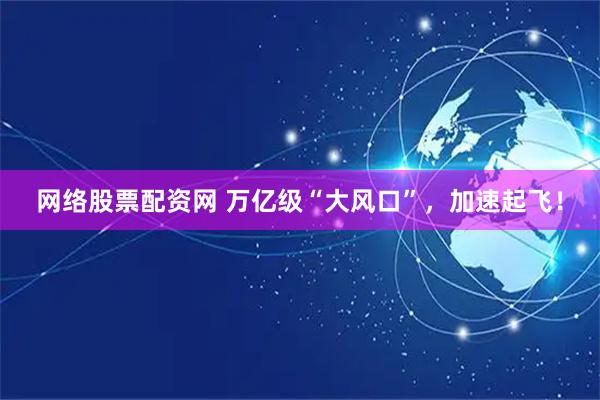 网络股票配资网 万亿级“大风口”，加速起飞！